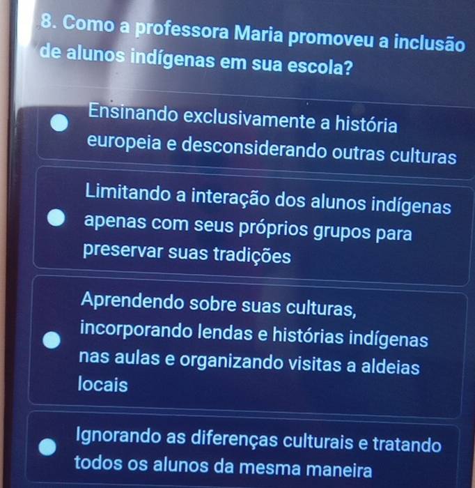 Como a professora Maria promoveu a inclusão
de alunos indígenas em sua escola?
Ensinando exclusivamente a história
europeia e desconsiderando outras culturas
Limitando a interação dos alunos indígenas
apenas com seus próprios grupos para
preservar suas tradições
Aprendendo sobre suas culturas,
incorporando lendas e histórias indígenas
nas aulas e organizando visitas a aldeias
locais
Ignorando as diferenças culturais e tratando
todos os alunos da mesma maneira