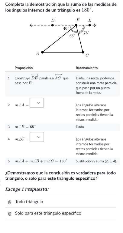 Completa la demostración que la suma de las medidas de
los ángulos internos de un triángulo es 180°.
Proposición Razonamiento
1 Construye overleftrightarrow DE paralela a overleftrightarrow AC que Dada una recta, podemos
pase por B. construir una recta paralela
que pase por un punto
fuera de la recta.
2 m∠ A=□ Los ángulos alternos
internos formados por
rectas paralelas tienen la
misma medida.
3 m∠ B=65° Dado
4 m∠ C=□ Los ángulos alternos
internos formados por
rectas paralelas tienen la
misma medida.
5 m∠ A+m∠ B+m∠ C=180° Sustitución y suma (2,3,4).
¿Demostramos que la conclusión es verdadera para todo
triángulo, o solo para este triángulo específico?
Escoge 1 respuesta:
Ⓐ Todo triángulo
B Solo para este triángulo específico