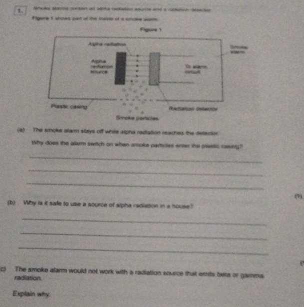 Neteões ptioe portion as deha etlation pource and a cpçó descae 
Pligare 5 abolm part of the inaivin of a ancive sate 
Figure 1 
Aghs redation 
= 
Agna 
Ts aar 
uethent 
Plaste casing Rdations defernta 
Smoke particies 
(4) The smoke alar stays off while alpha radiation reaches the defecion 
Why does the alarm switch on when amoke particles enter the plastic mesing? 
_ 
_ 
_ 
(9) 
(b) . Why is it safe to use a source of slpha radiason in a house? 
_ 
_ 
_ 
c) The smoke alarm would not work with a radiation source that emts bens or gamma 
radiation. 
Explain why