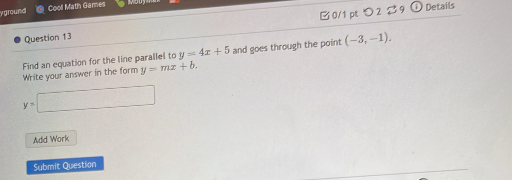 yground Cool Math Games 
Question 13 □0/1 pt つ2 ?9 
a Details 
Find an equation for the line parallel to y=4x+5 and goes through the point (-3,-1). 
Write your answer in the form y=mx+b.
y=□
Add Work 
Submit Question