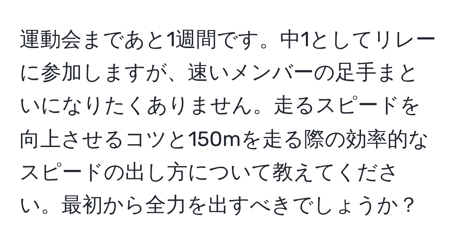 運動会まであと1週間です。中1としてリレーに参加しますが、速いメンバーの足手まといになりたくありません。走るスピードを向上させるコツと150mを走る際の効率的なスピードの出し方について教えてください。最初から全力を出すべきでしょうか？