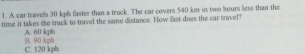 A car travels 30 kph faster than a truck. The car covers 540 km in two hours less than the
time it takes the truck to travel the same distance. How fast does the car travel?
A. 60 kph
B. 90 kph
C. 120 kph