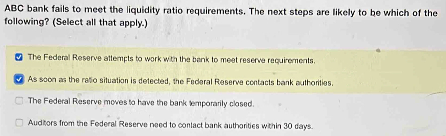 ABC bank fails to meet the liquidity ratio requirements. The next steps are likely to be which of the
following? (Select all that apply.)
[ The Federal Reserve attempts to work with the bank to meet reserve requirements.
As soon as the ratio situation is detected, the Federal Reserve contacts bank authorities.
The Federal Reserve moves to have the bank temporarily closed.
Auditors from the Federal Reserve need to contact bank authorities within 30 days.