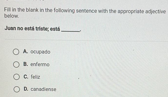 Fill in the blank in the following sentence with the appropriate adjective
below.
Juan no está triste; está _.
A. ocupado
B. enfermo
C. feliz
D. canadiense