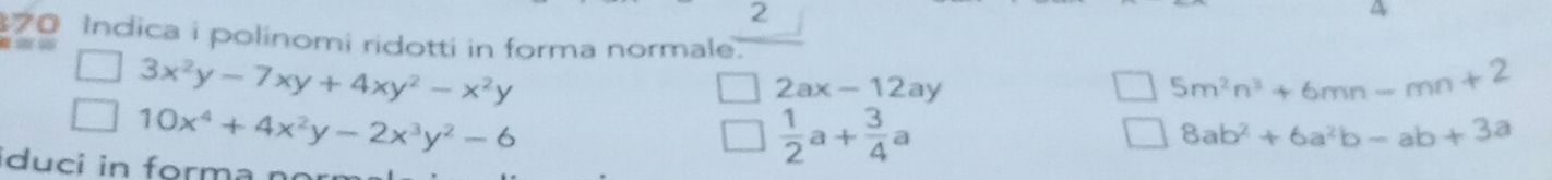 a 
70 Indica i polinomi ridotti in forma normale.
3x^2y-7xy+4xy^2-x^2y
2ax-12ay
5m^2n^3+6mn-mn+2
10x^4+4x^2y-2x^3y^2-6
8ab^2+6a^2b-ab+3a
iduci in forma no
 1/2 a+ 3/4 a