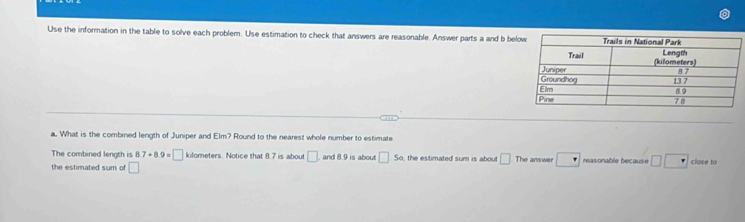 Use the information in the table to solve each problem. Use estimation to check that answers are reasonable. Answer parts a and b bel 
a. What is the combined length of Juniper and Elm? Round to the nearest whole number to estimate 
The combined length is 8.7+8.9=□ kilometers. Notice that 8.7 is about □ and 8.9 is about □ s_0, the estimated sum is about □. The answer □ reasonable because □ □ close to 
the estimated sum of □