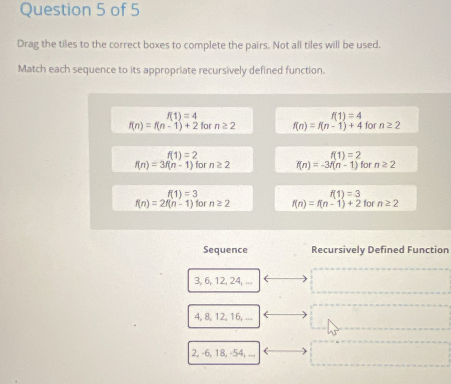 Drag the tiles to the correct boxes to complete the pairs. Not all tiles will be used.
Match each sequence to its appropriate recursively defined function.
f(1)=4
f(1)=4
f(n)=f(n-1)+2 for n≥ 2 f(n)=f(n-1)+4 for n≥ 2
f(1)=2
f(1)=2
f(n)=3f(n-1) for n≥ 2 f(n)=-3f(n-1) for n≥ 2
f(1)=3
f(1)=3
f(n)=2f(n-1) for n≥ 2 f(n)=f(n-1)+2 for n≥ 2
Sequence Recursively Defined Function
3, 6, 12, 24, ...
4, 8, 12, 16, ...
2, -6, 18, -54, ...