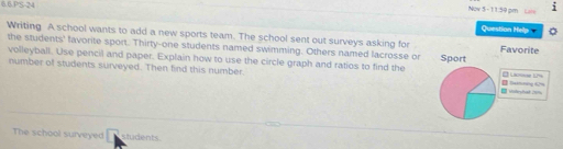 6.6.PS-24 
j 
Question Help 
Writing A school wants to add a new sports team. The school sent out surveys asking for 
the students' favorite sport. Thirty-one students named swimming. Others named lacrosse or 
volleyball. Use pencil and paper. Explain how to use the circle graph and ratios to find the 
number of students surveyed. Then find this number. 
The school surveyed students