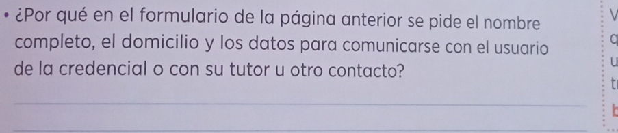 ¿Por qué en el formulario de la página anterior se pide el nombre 
completo, el domicilio y los datos para comunicarse con el usuario a 
de la credencial o con su tutor u otro contacto? 
U 
_ 
_