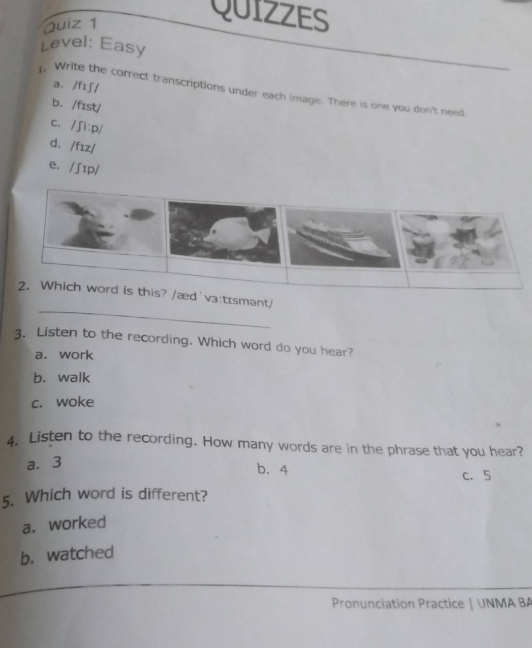 QUIZZES
Level: Easy
a. /fɪʃ/
1. Write the correct transcriptions under each image. There is one you don't need
b. /fɪst/
c. /ʃi:p/
d. /fɪz/
e. /ʃɪp/
_
2. Which word is this? /æd'v₃:tɪsmənt/
3. Listen to the recording. Which word do you hear?
a. work
b. walk
c. woke
4. Listen to the recording. How many words are in the phrase that you hear?
a. 3
b. 4
c. 5
5. Which word is different?
a. worked
b. watched
Pronunciation Practice | UNMA BA