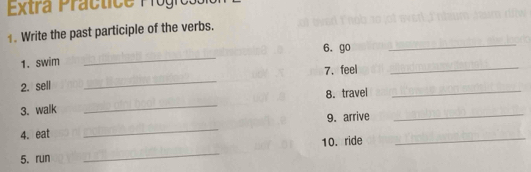 Extra Práctice Prógress 
_ 
. Write the past participle of the verbs. 
_ 
6. go 
1. swim 
7.feel_ 
2. sell 
_ 
8. travel_ 
3. walk 
_ 
4. eat _9. arrive 
_ 
10. ride 
_ 
5. run 
_