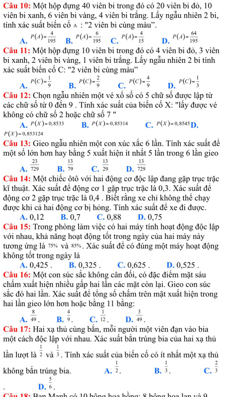 Một hộp đựng 40 viên bi trong đó có 20 viên bi đỏ, 10
viên bi xanh, 6 viên bi vàng, 4 viên bi trắng. Lấy ngẫu nhiên 2 bi,
tính xác suất biến cố 9 A : "2 viên bi cùng màu'.
A. P(A)= 4/195  B. P(A)= 6/195  C. P(A)= 4/15  D. P(A)= 64/195 
Câu 11: Một hộp đựng 10 viên bi trong đó có 4 viên bi đỏ, 3 viên
bi xanh, 2 viên bi vàng, 1 viên bi trắng. Lấy ngẫu nhiên 2 bi tính
xác suất biến cố C: "2 viên bi cùng màu”
A. P(C)= 1/9  P(C)= 2/9  P(C)= 4/9  D. P(C)= 1/3 
B.
C.
Câu 12: Chọn ngẫu nhiên một vé xổ số có 5 chữ số được lập từ
các chữ số từ 0 đến 9 . Tính xác suất của biến cố X: "lấy được vé
không có chữ số 2 hoặc chữ số 7 "
A. P(X)=0,8533 B. P(X)=0,85314 C. P(X)=0,8545D.
P(X)=0,853124
Câu 13: Gieo ngẫu nhiên một con xúc xắc 6 lần. Tính xác suất để
một số lớn hơn hay bằng 5 xuất hiện ít nhất 5 lần trong 6 lần gieo
A.  23/729   13/79   13/29  D.  13/729 
B. C.
Câu 14: Một chiếc ôtô với hai động cơ độc lập đang gặp trục trặc
kĩ thuật. Xác suất để động cơ 1 gặp trục trặc là 0,3. Xác suất để
động cơ 2 gặp trục trặc là 0,4 . Biết rằng xe chỉ không thể chạy
được khi cả hai động cơ bị hỏng. Tính xác suất để xe đi được.
A. 0,12 B. 0,7 C. 0,88 D. 0,75
Câu 15: Trong phòng làm việc có hai máy tính hoạt động độc lập
với nhau, khả năng hoạt động tốt trong ngày của hai máy này
tương ứng là 75% và 85%. Xác suất đề có đúng một máy hoạt động
không tốt trong ngày là
A. 0,425 . B. 0,325 . C. 0,625 . D. 0,525 .
Câu 16: Một con súc sắc không cân đối, có đặc điểm mặt sáu
chẩm xuất hiện nhiều gấp hai lần các mặt còn lại. Giẹo con súc
sắc đó hai lần. Xác suất để tổng số chấm trên mặt xuất hiện trong
hai lần gieo lớn hơn hoặc bằng 11 bằng:
A.  8/49 .  4/9 . C.  1/12 . D.  3/49 .
B.
Câu 17: Hai xạ thủ cùng bắn, mỗi người một viên đạn vào bia
một cách độc lập với nhau. Xác suất bắn trúng bia của hai xạ thủ
lần lượt là  1/2 _V  1/3 . Tính xác suất của biến cố có ít nhất một xạ thủ
không bắn trúng bia. A.  1/2 .
B.  1/3 .
C.  2/3 
D.  5/6 .
Dan λ 8 hông ho