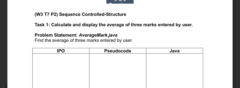 (W3 T7 P2) Sequence Controlled-Structure 
Task 1: Calculate and display the average of three marks entered by user. 
Problem Statement: AverageMark.java 
Find the average of three marks entered by user.