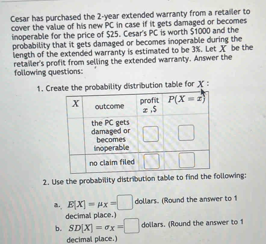 Cesar has purchased the 2-year extended warranty from a retailer to
cover the value of his new PC in case if it gets damaged or becomes
inoperable for the price of $25. Cesar's PC is worth $1000 and the
probability that it gets damaged or becomes inoperable during the
length of the extended warranty is estimated to be 3%. Let X be the
retailer's profit from selling the extended warranty. Answer the
following questions:
1. Cre for X :
2. Use the probability distribution table to find thllowing:
a. E[X]=mu x=□ dollars. (Round the answer to 1
decimal place.)
b. SD[X]=sigma _X=□ dollars. (Round the answer to 1
decimal place.)