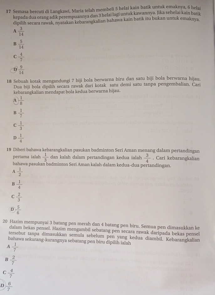 Semasa bercuti di Langkawi, Maria telah membeli 5 helai kain batik untuk emaknya, 6 helai
kepada dua orang adik perempuannya dan 3 helai lagi untuk kawannya. Jika sehelai kain batik
dipilih secara rawak, nyatakan kebarangkalian bahawa kain batik itu bukan untuk emaknya.
A  3/14 
B  5/14 
C  4/7 
D  9/14 
18 Sebuah kotak mengandungi 7 biji bola berwarna biru dan satu biji bola berwarna hijau.
Dua biji bola dipilih secara rawak dari kotak satu demi satu tanpa pengembalian. Cari
kebarangkalian mendapat bola kedua berwarna hijau.
A  1/8 
B  1/7 
C  1/3 
D  1/4 
19 Diberi bahawa kebarangkalian pasukan badminton Seri Aman menang dalam pertandingan
pertama ialah  1/3  dan kalah dalam pertandingan kedua ialah  3/4 . Cari kebarangkalian
bahawa pasukan badminton Seri Aman kalah dalam kedua-dua pertandingan.
A  1/2 
B  1/4 
C  2/3 
D  5/6 
20 Hazim mempunyai 3 batang pen merah dan 4 batang pen biru. Semua pen dimasukkan ke
dalam bekas pensel. Hazim mengambil sebatang pen secara rawak daripada bekas pensel
tersebut tanpa dimasukkan semula sebelum pen yang kedua diambil. Kebarangkalian
bahawa sekurang-kurangnya sebatang pen biru dipilih ialah
A  1/7 
B  2/7 
C  4/7 
D  6/7 