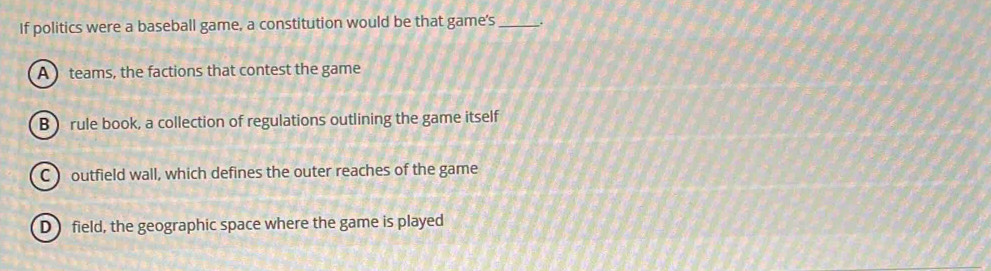 If politics were a baseball game, a constitution would be that game's _.
A teams, the factions that contest the game
B )rule book, a collection of regulations outlining the game itself
C ) outfield wall, which defines the outer reaches of the game
D field, the geographic space where the game is played