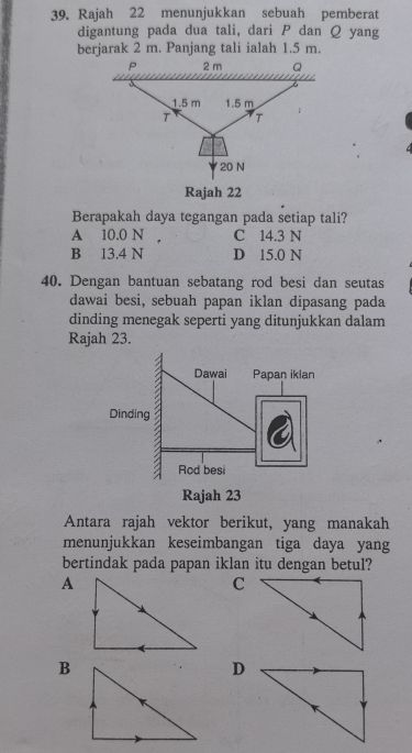 Rajah 22 menunjukkan sebuah pemberat
digantung pada dua tali, dari P dan Q yang
berjarak 2 m. Panjang tali ialah 1.5 m.
P 2 m Q
1.5 m 1.5 m
T T
20 N
Rajah 22
Berapakah daya tegangan pada setiap tali?
A 10.0 N C 14.3 N
B 13.4 N D 15.0 N
40. Dengan bantuan sebatang rod besi dan seutas
dawai besi, sebuah papan iklan dipasang pada
dinding menegak seperti yang ditunjukkan dalam
Rajah 23.
Antara rajah vektor berikut, yang manakah
menunjukkan keseimbangan tiga daya yang
bertindak pada papan iklan itu dengan betul?
A
C
B
D