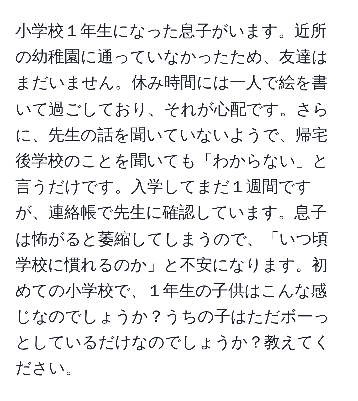 小学校１年生になった息子がいます。近所の幼稚園に通っていなかったため、友達はまだいません。休み時間には一人で絵を書いて過ごしており、それが心配です。さらに、先生の話を聞いていないようで、帰宅後学校のことを聞いても「わからない」と言うだけです。入学してまだ１週間ですが、連絡帳で先生に確認しています。息子は怖がると萎縮してしまうので、「いつ頃学校に慣れるのか」と不安になります。初めての小学校で、１年生の子供はこんな感じなのでしょうか？うちの子はただボーっとしているだけなのでしょうか？教えてください。