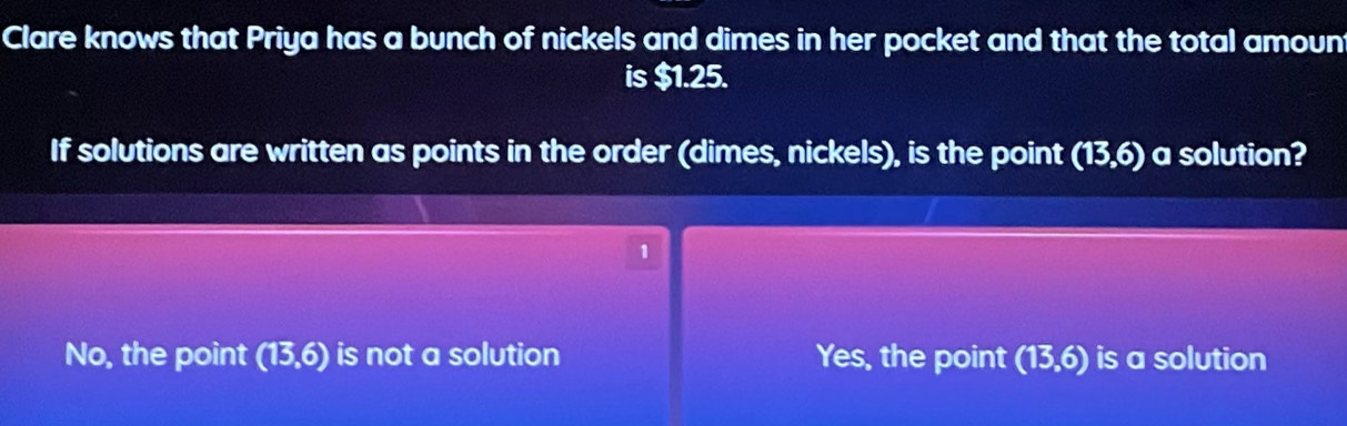 Clare knows that Priya has a bunch of nickels and dimes in her pocket and that the total amoun
is $1.25.
If solutions are written as points in the order (dimes, nickels), is the point (13,6) a solution?
1
No, the point (13,6) is not a solution Yes, the point (13,6) is a solution