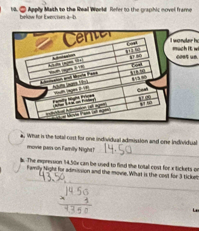 Apply Math to the Real World Refer to the graphic novel frame 
below for Exercises a-b. 
nder h 
ch it wi 
ost us. 
a. What is the total cost for one individual admission and one individual 
movie pass on Family Night? 
_ 
. The expression 14.50x can be used to find the total cost for x tickets or 
_ 
Family Night for admission and the movie. What is the cost for 3 ticket 
_ 
_ 
_ 
Le