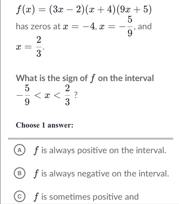 f(x)=(3x-2)(x+4)(9x+5)
has zeros at x=-4, x=- 5/9  , and
x= 2/3 . 
What is the sign of f on the interval
- 5/9  ?
Choose 1 answer:
A f is always positive on the interval.
B f is always negative on the interval.
c f is sometimes positive and