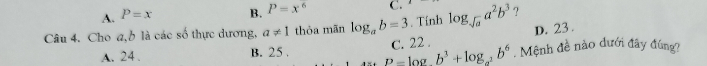 A. P=x
B. P=x^6
C.
Câu 4. Cho a, b là các số thực dương, a!= 1 thỏa mãn log _ab=3. Tính log _sqrt(a)a^2b^3 ?
A. 24. B. 25. C. 22. D. 23.
_ D-log b^3+log _b^3+log _a^2b^6 Mệnh đề nào dưới đây đúng?