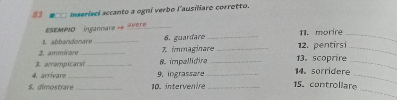 83 ■□□ Inserisci accanto a ogni verbo l’ausiliare corretto. 
ESEMPIO ingannare → avere 
11. morire_ 
1. abbandonare _6. guardare_ 
2. ammirare _7. immaginare_ 
12. pentirsi_ 
3. arrampicarsi_ 8. impallidire_ 
13. scoprire 
_ 
4. arrivare_ 9. ingrassare_ 
_ 
14. sorridere 
_ 
5. dimostrare _10. intervenire _15. controllare