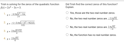 Trish is solving for the zeros of the quadratic function Did Trish find the correct zeros of this function?
f(x)=2x^2-3x+3. Explain.
1. x= (-b± sqrt(b^2-4ac))/2a 
Yes, those are the two real number zeros.
No, the two real number zeros are  (-3± sqrt(41))/4 ·
2. x=frac -(-3)± sqrt((-3)^2)-4(2)(3)2(2)
No, the two real number zeros are  3± sqrt(41)/-4 ·
3. x= (3± sqrt(9+32))/4 
No, the function has no real number zeros.
4. x= 3± sqrt(41)/4 