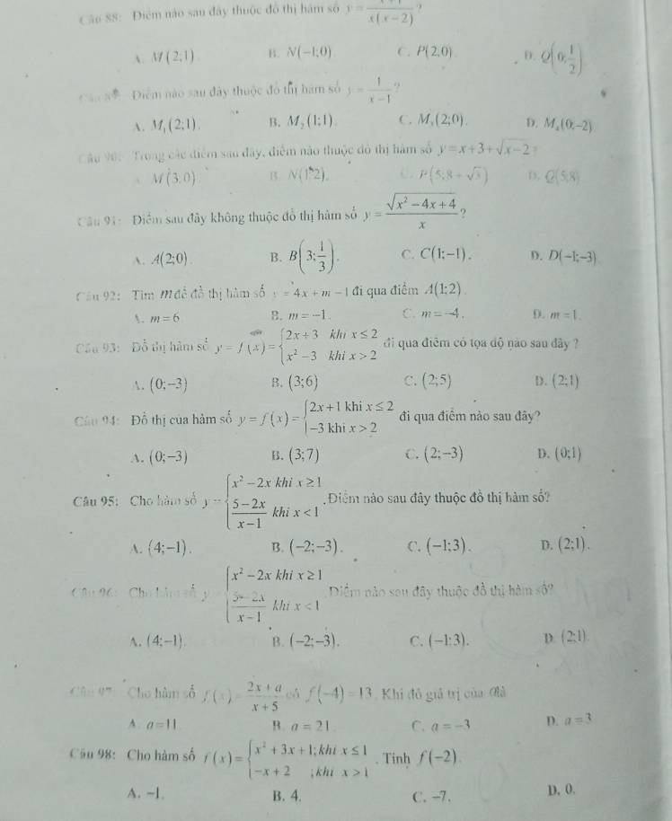 Cáo 88: Điểm nào sau đây thuộc đô thị hám số y=frac x(x-2) ?
A. M(2,1) B. N(-1,0) C. P(2,0) D. Q(0, 1/2 )
C ansê   Điểm nào sau đây thuộc đô thị hám số y= 1/x-1 
A. M_1(2:1). B. M_2(1:1). C. M_1(2;0). D. M_4(0,-2)
C âu 90:  Trong các điểm sao đây, điểm nào thuộc đô thị hàm số y=x+3+sqrt(x-2) 7
M(3,0) B. N(1,2). C P(5;8+sqrt(3)) D, Q(5,8)
Câu 91:  Điểm sau đây không thuộc đổ thị hàm số y= (sqrt(x^2-4x+4))/x 
A. A(2;0). B. B(3; 1/3 ). C. C(1;-1). D. D(-1;-3)
Cầu 92:  Tim Mđề đồ thị hàm số y=4x+m-1 đi qua điểm A(1:2).
. m=6 B. m=-1. C. m=-4. D. m=1.
Cầu 93:  Đỗ thị hàm số y=f(x)=beginarrayl 2x+3khx≤ 2 x^2-3khix>2endarray. đi qua điêm có tọa dộ nào sau đây ?
. (0;-3) B. (3;6) C. (2;5) D. (2;1)
Câu 94: Đỗ thị của hàm số y=f(x)=beginarrayl 2x+1khix≤ 2 -3khix>2endarray. đi qua điểm nào sau đây?
A. (0;-3) B. (3;7) C. (2;-3) D. (0;1)
Câu 95: Cho hàm số y=beginarrayl x^2-2xkhix≥ 1  (5-2x)/x-1 khix<1endarray. Điểm nào sau đây thuộc đồ thị hàm số?
A. (4;-1). B. (-2;-3). C. (-1:3). D. (2;1).

Diểm nào sau đây thuộc đồ thị hàm số?
C 3  26: Ch  1/2 kg  1/x^2 =2xkhinx-2  2lambda /x -2lambda x-1khx<1endarray. y
A. (4;-1). B. (-2;-3). C. (-1:3). D. (2:1).
Cho hàm số f(x)= (2x+a)/x+5  f(-4)=13 Khi đô giả trị của đà
A. a=11 B. a=21 C. a=-3 D. a=3
Cầu 98: Cho hàm số f(x)=beginarrayl x^2+3x+1;khix≤ 1 -x+2;khix>1endarray.. Tinh f(-2)
A. -1 B. 4. C. -7. D. 0.