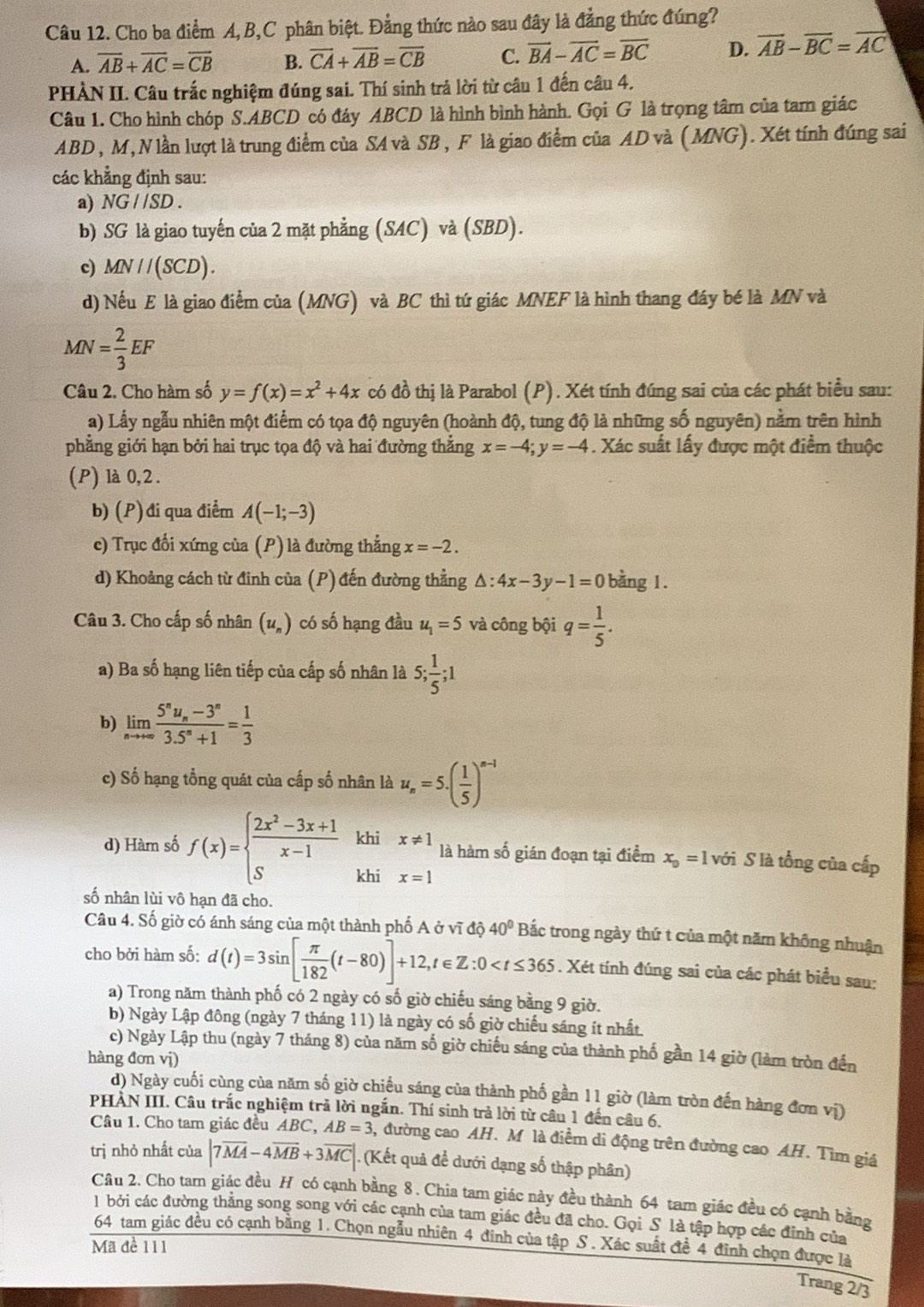 Cho ba điểm A,B,C phân biệt. Đẳng thức nào sau đây là đẳng thức đúng?
A. overline AB+overline AC=overline CB B. overline CA+overline AB=overline CB C. vector BA-vector AC=overline BC D. vector AB-overline BC=vector AC
PHÀN II. Câu trắc nghiệm đúng sai. Thí sinh trả lời từ câu 1 đến câu 4.
Câu 1. Cho hình chóp S.ABCD có đáy ABCD là hình bình hành. Gọi G là trọng tâm của tam giác
ABD , M, N lần lượt là trung điểm của SA và SB, F là giao điểm của AD và (MNG). Xét tính đúng sai
các khẳng định sau:
a) NG//SD.
b) SG là giao tuyến của 2 mặt phẳng (SAC) và (SBD).
c) MN//(SCD).
d) Nếu E là giao điểm của (MNG) và BC thì tứ giác MNEF là hình thang đáy bé là MN và
MN= 2/3 EF
Câu 2. Cho hàm số y=f(x)=x^2+4x có đồ thị là Parabol (P). Xét tính đúng sai của các phát biểu sau:
a) Lấy ngẫu nhiên một điểm có tọa độ nguyên (hoành độ, tung độ là những số nguyên) nằm trên hình
phẳng giới hạn bởi hai trục tọa độ và hai đường thắng x=-4;y=-4. Xác suất lấy được một điểm thuộc
(P) là 0,2 .
b) (P)đi qua điểm A(-1;-3)
c) Trục đổi xứng của (P) là đường thắng x=-2.
d) Khoảng cách từ đinh của (P) đến đường thẳng △ :4x-3y-1=0 bằng 1.
Câu 3. Cho cấp số nhân (u_n) có số hạng đầu u_1=5 và công bội q= 1/5 .
a) Ba số hạng liên tiếp của cấp số nhân là 5; 1/5 ;1
b) limlimits _nto +∈fty frac 5^nu_n-3^n3.5^n+1= 1/3 
c) Số hạng tổng quát của cấp số nhân là u_n=5.( 1/5 )^n-1
d) Hàm số f(x)=beginarrayl  (2x^2-3x+1)/x-1  Sendarray. khi x!= 1 là hàm số gián đoạn tại điểm x_0=1 với S là tổng của cấp
khi x=1
số nhân lùi vô hạn đã cho.
Câu 4. Số giờ có ánh sáng của một thành phố A ở vĩ độ 40° Bắc trong ngày thứ t của một năm không nhuận
cho bởi hàm số: d(t)=3sin [ π /182 (t-80)]+12,t∈ Z:0 . Xét tính đúng sai của các phát biểu sau:
a) Trong năm thành phố có 2 ngày có số giờ chiếu sáng bằng 9 giờ.
b) Ngày Lập đông (ngày 7 tháng 11) là ngày có số giờ chiếu sáng ít nhất.
c) Ngày Lập thu (ngày 7 tháng 8) của năm số giờ chiếu sáng của thành phố gần 14 giờ (làm tròn đến
hàng đơn vị)
d) Ngày cuối cùng của năm số giờ chiếu sáng của thành phố gần 11 giờ (làm tròn đến hàng đơn vị)
PHẢN III. Câu trắc nghiệm trả lời ngắn. Thí sinh trả lời từ câu 1 đến câu 6.
Câu 1. Cho tam giác đều ABC, AB=3 3, đường cao AH. M là điểm di động trên đường cao AH. Tìm giá
trị nhỏ nhất của |7overline MA-4overline MB+3overline MC|. (Kết quả để dưới dạng số thập phân)
Cầu 2. Cho tam giác đều H có cạnh bằng 8. Chia tam giác này đều thành 64 tam giác đều có cạnh bằng
1  bởi các đường thắng song song với các cạnh của tam giác đều đã cho. Gọi S là tập hợp các đinh của
64 tam giác đều có cạnh bằng 1. Chọn ngẫu nhiên 4 đỉnh của tập S . Xác suất đề 4 đĩnh chọn được là
Mã đề 111
Trang 2/3
