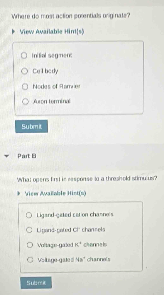 Where do most action potentials originate?
View Available Hint(s)
Initial segment
Cell body
Nodes of Ranvier
Axon terminal
Submit
Part B
What opens first in response to a threshold stimulus?
View Available Hint(s)
Ligand-gated cation channels
Ligand-gated CI' channels
Voltage-gated K^+ channels
Voltage-gated Na^+ channels
Submit