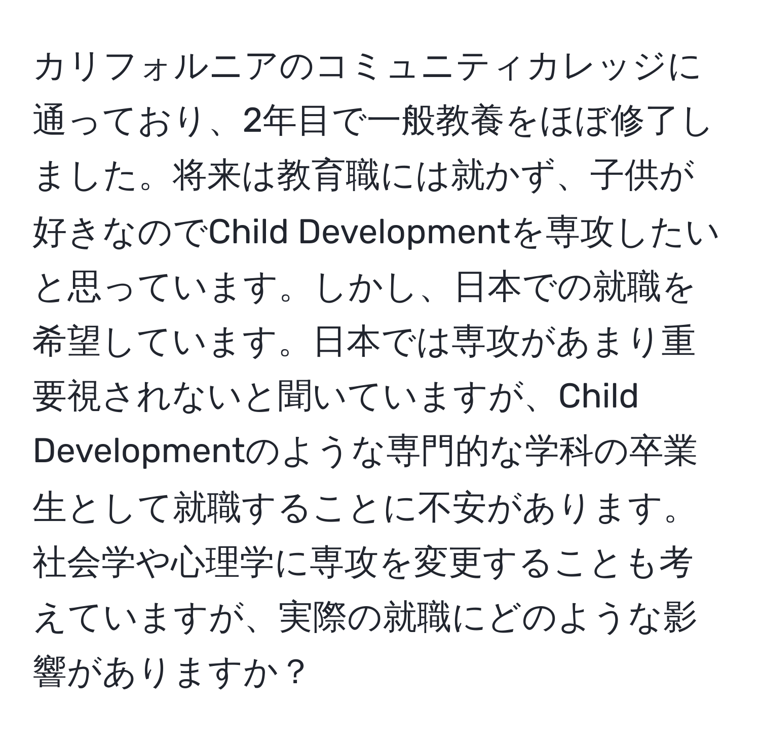 カリフォルニアのコミュニティカレッジに通っており、2年目で一般教養をほぼ修了しました。将来は教育職には就かず、子供が好きなのでChild Developmentを専攻したいと思っています。しかし、日本での就職を希望しています。日本では専攻があまり重要視されないと聞いていますが、Child Developmentのような専門的な学科の卒業生として就職することに不安があります。社会学や心理学に専攻を変更することも考えていますが、実際の就職にどのような影響がありますか？