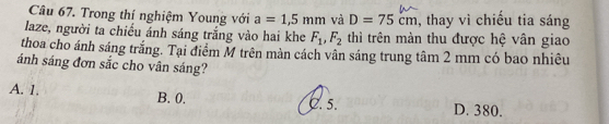 Trong thí nghiệm Young với a=1,5mm và D=75cm , thay vì chiếu tia sáng
laze, người ta chiếu ánh sáng trắng vào hai khe F_1, F_2 thì trên màn thu được hệ vân giao
thoa cho ánh sáng trắng. Tại điểm M trên màn cách vân sáng trung tâm 2 mm có bao nhiêu
ánh sáng đơn sắc cho vân sáng?
A. 1. B. 0.
C. 5. D. 380.