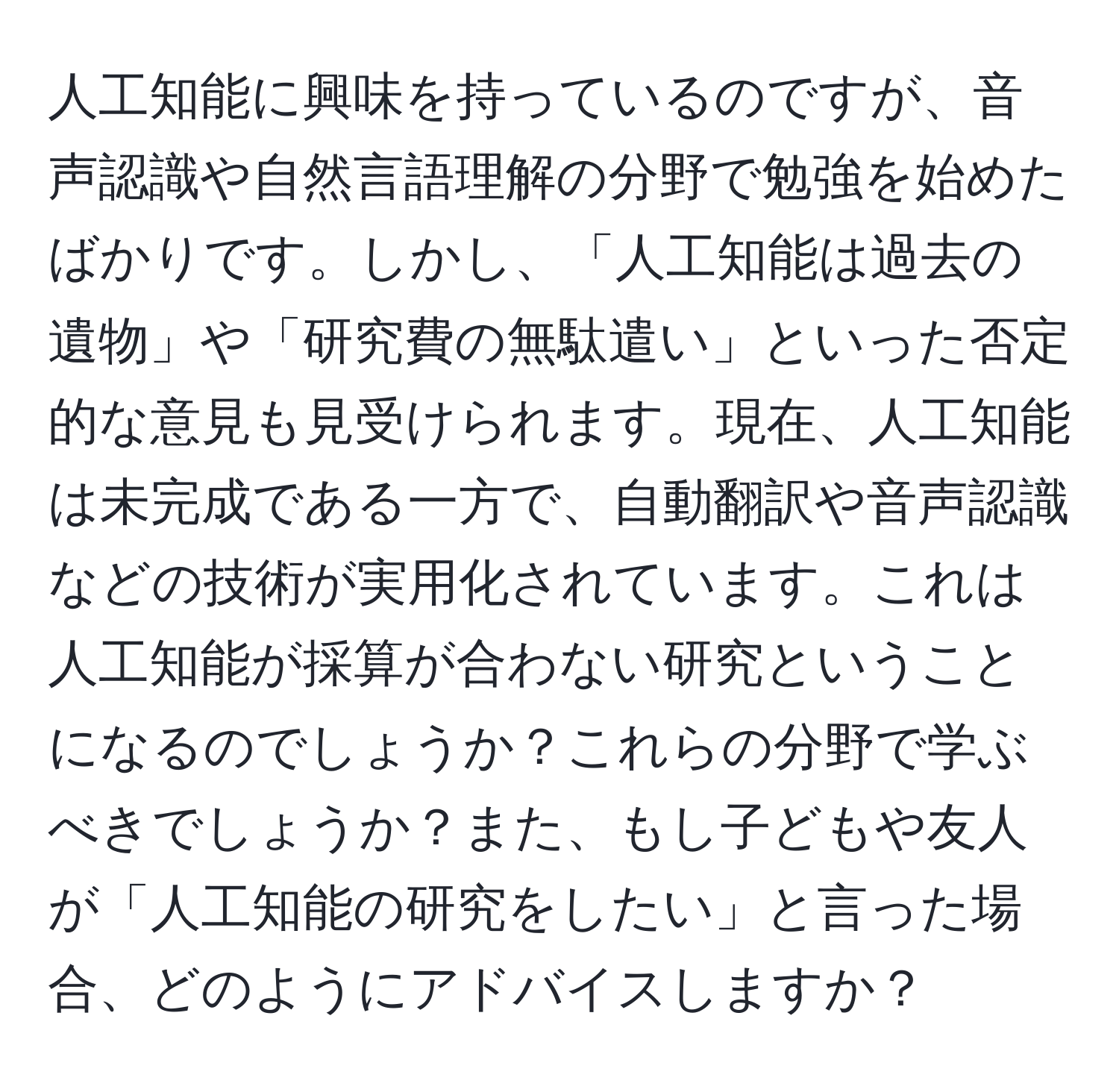 人工知能に興味を持っているのですが、音声認識や自然言語理解の分野で勉強を始めたばかりです。しかし、「人工知能は過去の遺物」や「研究費の無駄遣い」といった否定的な意見も見受けられます。現在、人工知能は未完成である一方で、自動翻訳や音声認識などの技術が実用化されています。これは人工知能が採算が合わない研究ということになるのでしょうか？これらの分野で学ぶべきでしょうか？また、もし子どもや友人が「人工知能の研究をしたい」と言った場合、どのようにアドバイスしますか？