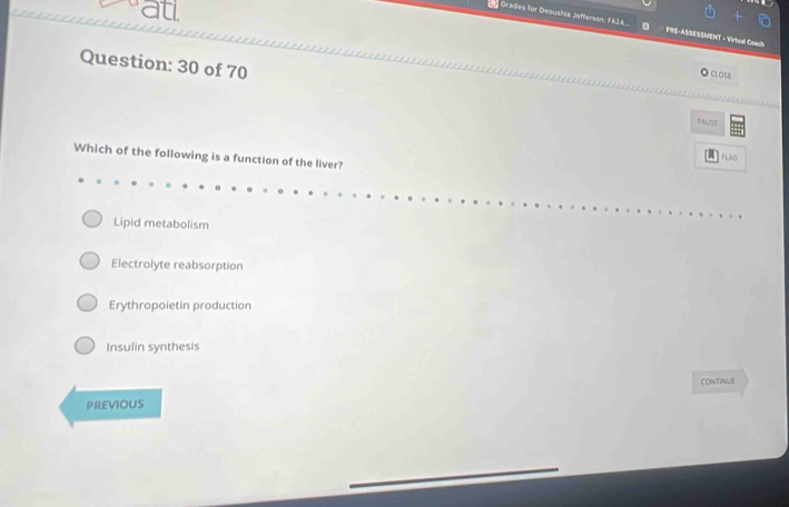 catl
Grades for Deoushia Jefferson: FA24 PRE-ASSESSMENT - Virtual Coach
Question: 30 of 70
CLOSE
ALH5E
Which of the following is a function of the liver?
FLAD
Lipid metabolism
Electrolyte reabsorption
Erythropoietin production
Insulin synthesis
CONTINUE
PREVIOUS
_