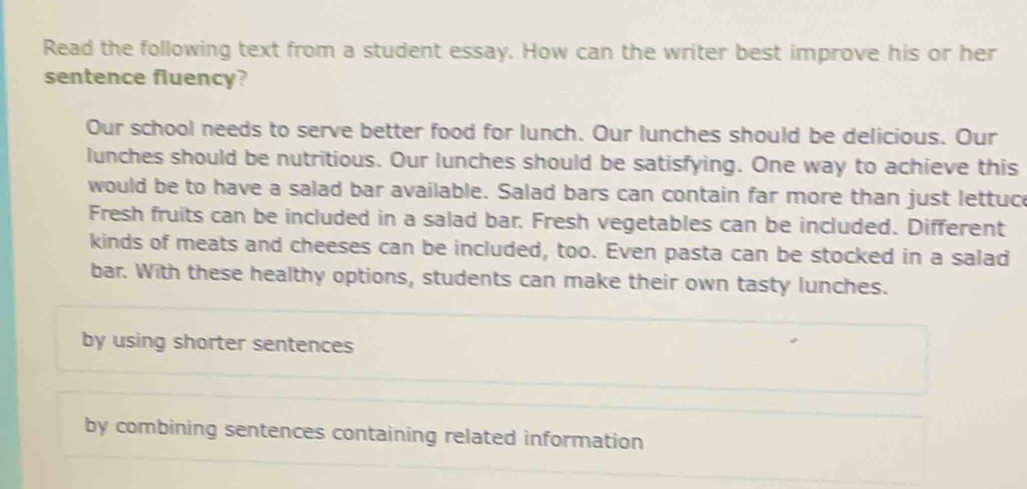 Read the following text from a student essay. How can the writer best improve his or her
sentence fluency?
Our school needs to serve better food for lunch. Our lunches should be delicious. Our
lunches should be nutritious. Our lunches should be satisfying. One way to achieve this
would be to have a salad bar available. Salad bars can contain far more than just lettuce
Fresh fruits can be included in a salad bar. Fresh vegetables can be included. Different
kinds of meats and cheeses can be included, too. Even pasta can be stocked in a salad
bar. With these healthy options, students can make their own tasty lunches.
by using shorter sentences
by combining sentences containing related information