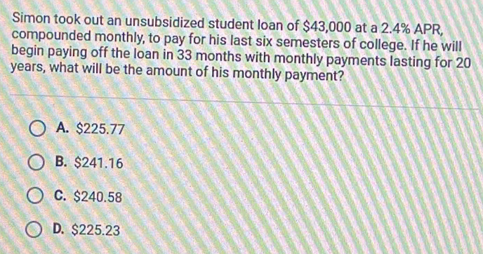 Simon took out an unsubsidized student loan of $43,000 at a 2.4% APR,
compounded monthly, to pay for his last six semesters of college. If he will
begin paying off the loan in 33 months with monthly payments lasting for 20
years, what will be the amount of his monthly payment?
A. $225.77
B. $241.16
C. $240.58
D. $225.23