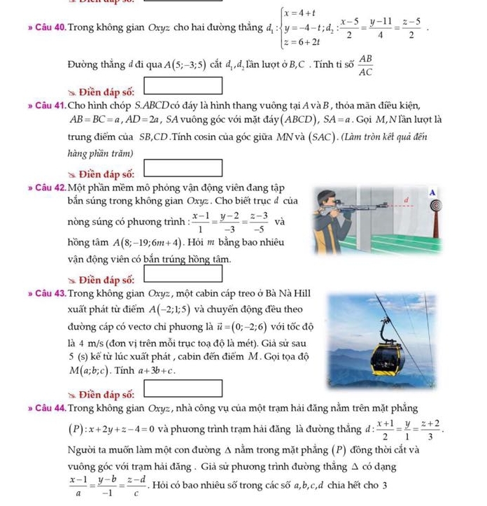 Câu 40.Trong không gian Oxyz cho hai đường thẳng d_1:beginarrayl x=4+t y=-4-t;d_2: (x-5)/2 = (y-11)/4 = (z-5)/2 .endarray.
Đường thẳng đđi qua A(5;-3;5) cắt d_1,d_2 lần lượt ở B,C . Tính tỉ số  AB/AC 
Điền đáp số:
* Câu 41.Cho hình chóp S.ABCD có đáy là hình thang vuông tại A và B , thỏa mãn điều kiện,
AB=BC=a,AD=2a , SA vuông góc với mặt đáy(ABCD), SA=a. Gọi M, N lần lượt là
trung điểm của SB,CD .Tính cosin của góc giữa MN và (SAC). (Làm tròn kết quả đến
hàng phần trăm)
Điền đáp số:
* Câu 42. Một phần mềm mô phỏng vận động viên đang tập
bắn súng trong không gian Oxyz. Cho biết trục đ của
nòng súng có phương trình :  (x-1)/1 = (y-2)/-3 = (z-3)/-5  và
hồng tâm A(8;-19;6m+4). Hỏi # bằng bao nhiêu
vận động viên có bắn trúng hồng tâm.
Điền đáp số:
* Câu 43. Trong không gian Oxyz , một cabin cáp treo ở Bà Nà Hill
xuất phát từ điểm A(-2;1;5) và chuyển động đều theo
đường cáp có vecto chỉ phương là vector u=(0;-2;6) với tốc độ
là 4 m/s (đơn vị trên mỗi trục toạ độ là mét). Giả sử sau
5 (s) kế từ lúc xuất phát , cabin đến điểm M. Gọi tọa độ
M(a;b;c). Tính a+3b+c.
 Điền đáp số:
* Câu 44. Trong không gian Oxyz , nhà công vụ của một trạm hải đăng nằm trên mặt phẳng
(P):x+2y+z-4=0 và phương trình trạm hải đăng là đường thắng đ :  (x+1)/2 = y/1 = (z+2)/3 .
Người ta muốn làm một con đường Δ nằm trong mặt phẳng (P) đồng thời cắt và
vuông góc với trạm hải đăng . Giả sử phương trình đường thắng Δ có dạng
 (x-1)/a = (y-b)/-1 = (z-d)/c . Hỏi có bao nhiêu số trong các số a,b,c,d chia hết cho 3