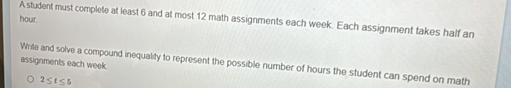 hour. 
A student must complete at least 6 and at most 12 math assignments each week. Each assignment takes half an 
assignments each week. 
Write and solve a compound inequality to represent the possible number of hours the student can spend on math
2≤ t≤ 5