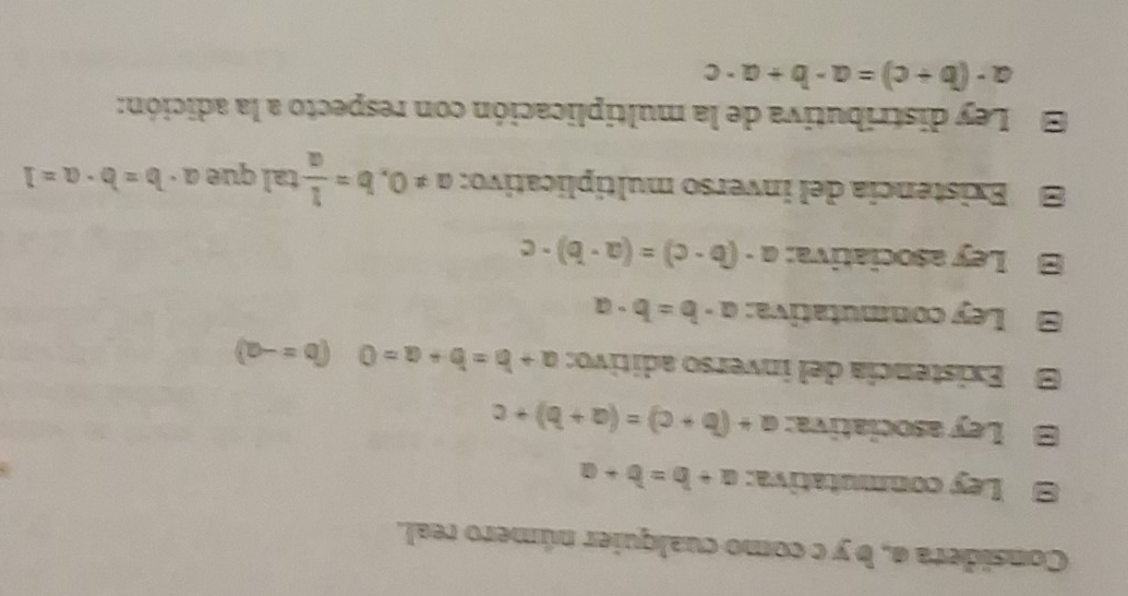 Considera a, b y c como cualquier número real. 
Ley conmutativa: a+b=b+a
B Ley asociativa: a+(b+c)=(a+b)+c
E Existencía del inverso aditivo: a+b=b+a=0 (b=-a)
Ley conmutativa: a· b=b· a
Ley asociativa: a-(b-c)=(a-b)· c
Existencia del inverso multiplicativo: a!= 0, b= 1/a  tal que a· b=b· a=1
Ley distributiva de la multiplicación con respecto a la adición:
a-(b+c)=a-b+a· c