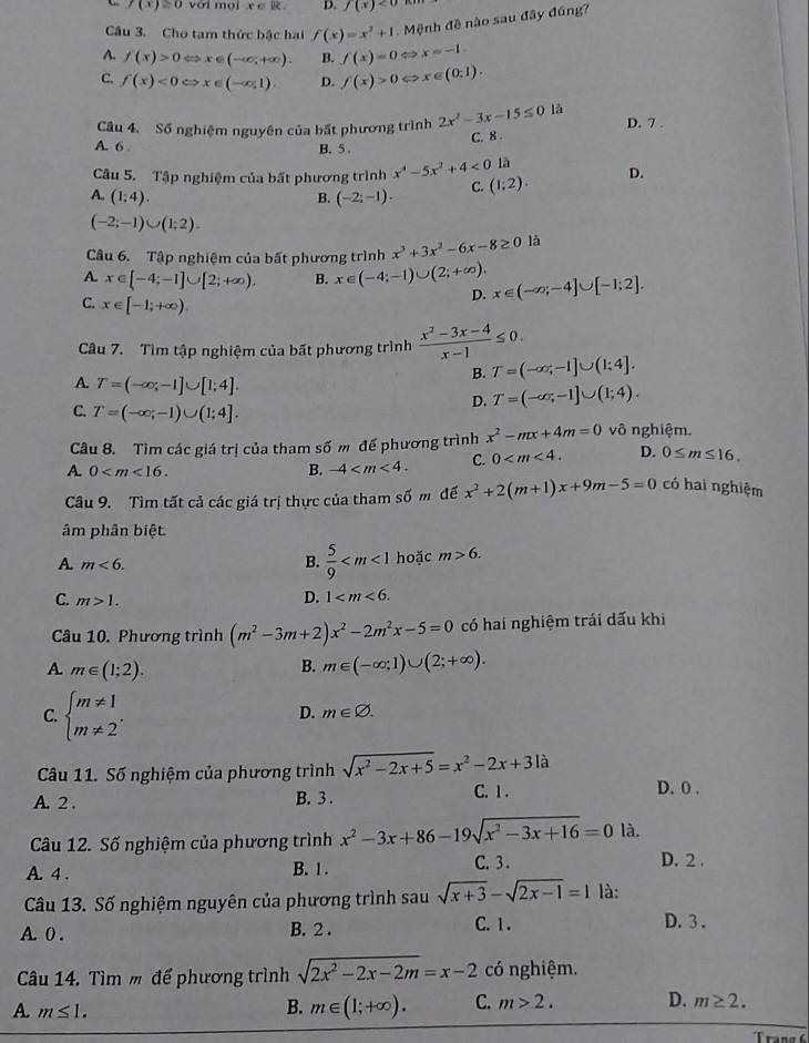 f(x)≥ 0 với mọi x∈ R. D. f(x)<0</tex>
Cầu 3. Cho tam thức bậc hai f(x)=x^2+1.  Mệnh đề nào sau đây đúng?
A. f(x)>0Leftrightarrow x∈ (-∈fty ,+∈fty ). B. f(x)=0Leftrightarrow x=-1.
C. f(x)<0Leftrightarrow x∈ (-∈fty ,1). D. f(x)>0Leftrightarrow x∈ (0,1).
Câu 4. Số nghiệm nguyên của bất phương trình 2x^2-3x-15≤ 0 là D. 7 .
C. 8
A. 6 . B. 5 .
Câu 5. Tập nghiệm của bất phương trình x^4-5x^2+4<0</tex> là
A. (1;4). (-2;-1). C. (1:2). D.
B.
(-2;-1)∪ (1;2).
Câu 6. Tập nghiệm của bất phương trình x^3+3x^2-6x-8≥ 0 là
A. x∈ [-4;-1]∪ [2;+∈fty ), B. x∈ (-4;-1)∪ (2;+∈fty ). x∈ (-∈fty ;-4]∪ [-1;2].
C. x∈ [-1;+∈fty ).
D.
Câu 7. Tìm tập nghiệm của bất phương trình  (x^2-3x-4)/x-1 ≤ 0.
B. T=(-∈fty ,-1]∪ (1;4].
A. T=(-∈fty ;-1]∪ [1;4]. D. T=(-∈fty ;-1]∪ (1;4).
C. T=(-∈fty ;-1)∪ (1;4].
Câu 8. Tìm các giá trị của tham số m đế phương trình x^2-mx+4m=0 vô nghiệm.
A 0
B. -4 C. 0 D. 0≤ m≤ 16.
Câu 9. Tìm tất cả các giá trị thực của tham số m để x^2+2(m+1)x+9m-5=0 có hai nghiệm
âm phân biệt
A. m<6. B.  5/9  hoặc m>6.
C. m>1. D. 1
Câu 10. Phương trình (m^2-3m+2)x^2-2m^2x-5=0 có hai nghiệm trái dấu khi
A. m∈ (1;2). B. m∈ (-∈fty ;1)∪ (2;+∈fty ).
C. beginarrayl m!= 1 m!= 2endarray. .
D. m∈ varnothing .
Câu 11. Số nghiệm của phương trình sqrt(x^2-2x+5)=x^2-2x+3la D. 0 .
A. 2 . B. 3 . C. 1 .
Câu 12. Số nghiệm của phương trình x^2-3x+86-19sqrt(x^2-3x+16)=0 là.
A. 4 . B. 1 .
C. 3 . D. 2 .
Câu 13. Số nghiệm nguyên của phương trình sau sqrt(x+3)-sqrt(2x-1)=1 là:
A. 0 . B. 2 . C. 1 .
D. 3 .
Câu 14. Tìm m để phương trình sqrt(2x^2-2x-2m)=x-2 có nghiệm.
A. m≤ 1.
B. m∈ (1;+∈fty ). C. m>2. D. m≥ 2.