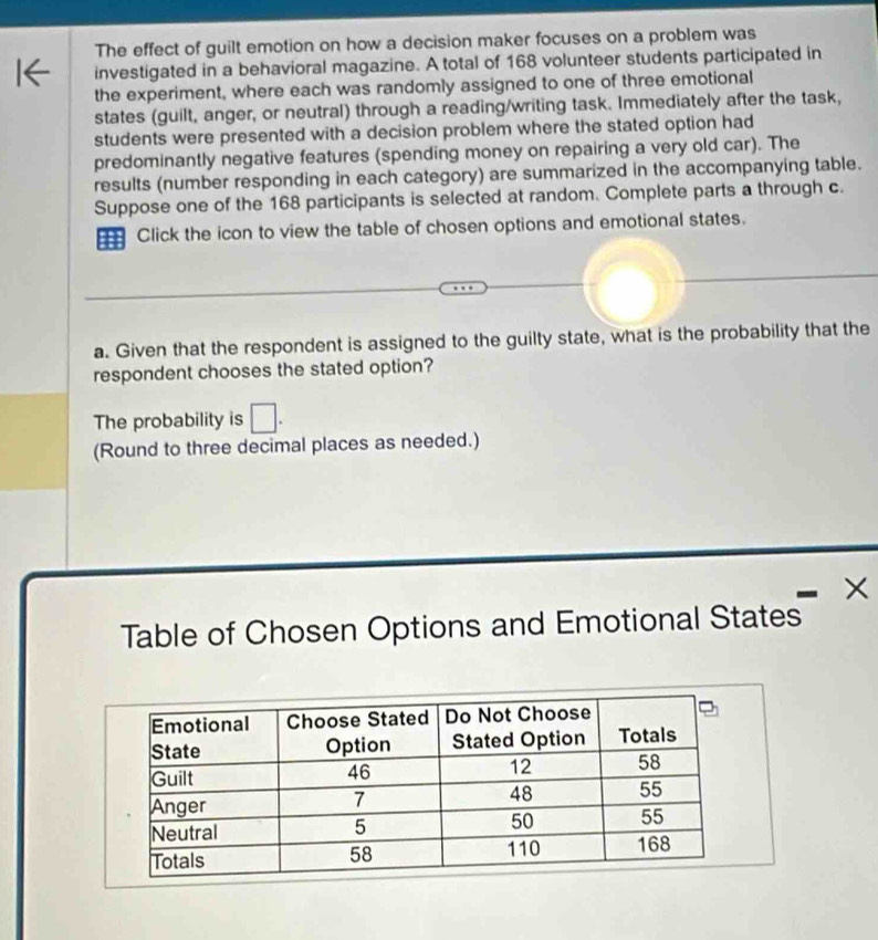 The effect of guilt emotion on how a decision maker focuses on a problem was 
investigated in a behavioral magazine. A total of 168 volunteer students participated in 
the experiment, where each was randomly assigned to one of three emotional 
states (guilt, anger, or neutral) through a reading/writing task. Immediately after the task, 
students were presented with a decision problem where the stated option had 
predominantly negative features (spending money on repairing a very old car). The 
results (number responding in each category) are summarized in the accompanying table. 
Suppose one of the 168 participants is selected at random. Complete parts a through c. 
m Click the icon to view the table of chosen options and emotional states. 
a. Given that the respondent is assigned to the guilty state, what is the probability that the 
respondent chooses the stated option? 
The probability is □. 
(Round to three decimal places as needed.) 
X 
Table of Chosen Options and Emotional States