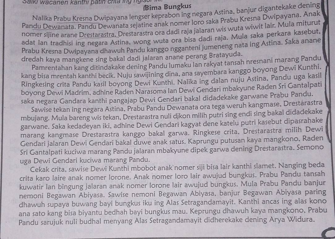 Saiki wacanen kanthi patín crita ing ngisor ik
ima Bungkus
Nalika Prabu Kresna Dwipayana lengser keprabon ing negara Astina, banjur digantekake dening
Pandu Dewanata. Pandu Dewanata sejatine anak nomer loro saka Prabu Kresna Dwipayana. Anak
nomer sijine arane Drestarastra. Drestarastra ora dadi raja jalaran wis wuta wiwit lair. Mula miturut
adat Ian tradhisi ing negara Astina, wong wuta ora bisa dadi raja. Mula saka perkara kasebut,
Prabu Krešna Dwipayana dhawuh Pandu kanggo ngganteni jumeneng nata ing Astina. Saka anane
dredah kaya mangkene sing bakal dadi jalaran anane perang Bratayuda.
Pamrentahan kang ditindakake dening Pandu lumaku Ian rakyat tansah nresnani marang Pandu
kang bisa mrentah kanthi becik. Nuju sawijining dina, ana sayembara kanggo boyong Dewi Kunthi.
Ringkesing crita Pandu kasil boyong Dewi Kunthi. Nalika ing dalan nuju Astina, Pandu uga kasil
boyong Dewi Madrim, adhine Raden Narasoma Ian Dewi Gendari mbakyune Raden Sri Gantalpati
saka negara Gandara kanthi pangajap Dewi Gendari bakal didadekake garwane Prabu Pandu.
Sawise tekan ing negara Astina, Prabu Pandu Dewanata ora tega weruh kangmase, Drestarastra
mbujang. Mula bareng wis tekan, Drestarastra nuli djkon milih putri sing endi sing bakal didadekake
garwane. Saka kedadeyan iki, adhine Dewi Gendari kagyat dene katelu putri kasebut dipasrahake
marang kangmase Drestarastra kanggo bakal garwa. Ringkese crita, Drestarastra milih Dewi
Gendari jalaran Dewi Gendari bakal duwe anak satus. Kaprungu putusan kaya mangkono, Raden
Sri Gantalpati kuciwa marang Pandu jalaran mbakyune dipek garwa dening Drestarastra. Semono
uga Dewi Gendari kuciwa marang Pandu.
Cekak crita, sawise Dewi Kunthi mbobot anak nomer siji bisa lair kanthi slamet. Nanging beda
crita karo laire anak nomer lorone. Anak nomer loro lair awujud bungkus. Prabu Pandu tansah
kuwatir Ian bingung jalaran anak nomer Iorone lair awujud bungkus. Mula Prabu Pandu banjur
nemoni Begawan Abiyasa. Sawise nemoni Begawan Abiyasa, banjur Begawan Abiyasa paring
dhawuh supaya buwang bayi bungkus iku ing Alas Setragandamayit. Kanthi ancas ing alas kono
ana sato kang bisa biyantu bedhah bayi bungkus mau. Keprungu dhawuh kaya mangkono, Prabu
Pandu sarujuk nuli budhal menyang Alas Setragandamayit didherekake dening Arya Widura.