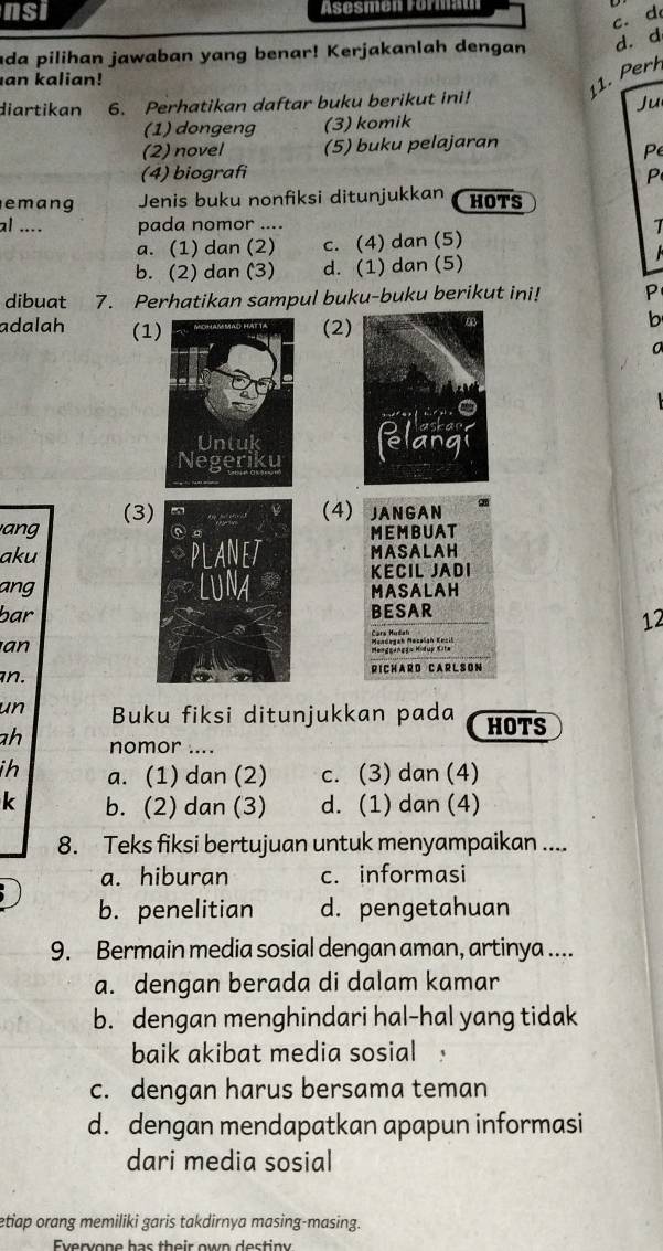 nsi Asesmen Format
c. d
ada pilihan jawaban yang benar! Kerjakanlah dengan d. d
an kalian!
11. Perh
diartikan 6. Perhatikan daftar buku berikut ini!
Ju
(1) dongeng (3) komik
(2) novel (5) buku pelajaran
Pe
(4) biografi P
emang Jenis buku nonfiksi ditunjukkan HOTS
al .... pada nomor ....
1
a. (1) dan (2) c. (4) dan (5)
b. (2) dan (3) d. (1) dan (5)
dibuat 7. Perhatikan sampul buku-buku berikut ini! P
adalah (1(2)
b

ang (3
(4) JANGAN
MEMBUAT
akuMASALAH
KECIL JADI
ang
MASALAH
barBESAR
12
an
Menggangga Hidup Kita
an.RICHARD CARLSON
un Buku fiksi ditunjukkan pada HOTS
ah nomor ....
ih a. (1) dan (2) c. (3) dan (4)
k b. (2) dan (3) d. (1) dan (4)
8. Teks fiksi bertujuan untuk menyampaikan ....
a. hiburan c. informasi
b. penelitian d. pengetahuan
9. Bermain media sosial dengan aman, artinya ....
a. dengan berada di dalam kamar
b. dengan menghindari hal-hal yang tidak
baik akibat media sosial
c. dengan harus bersama teman
d. dengan mendapatkan apapun informasi
dari media sosial
etiap orang memiliki garis takdirnya masing-masing.
Evervone has their own destiny