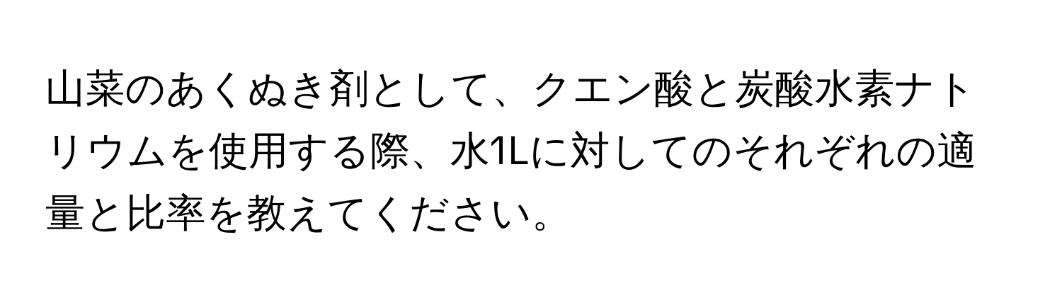 山菜のあくぬき剤として、クエン酸と炭酸水素ナトリウムを使用する際、水1Lに対してのそれぞれの適量と比率を教えてください。