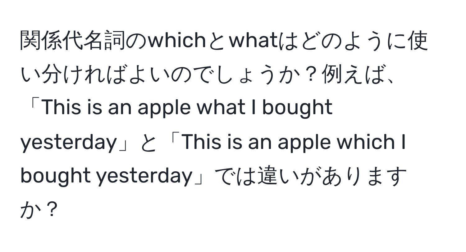 関係代名詞のwhichとwhatはどのように使い分ければよいのでしょうか？例えば、「This is an apple what I bought yesterday」と「This is an apple which I bought yesterday」では違いがありますか？