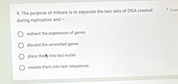 The purpose of mitosis is to separate the two sets of DNA created 5 poi
during replication and -
redirect the expression of genes
discard the unwanted genes
place there into two nuclei
mutate them into new sequences