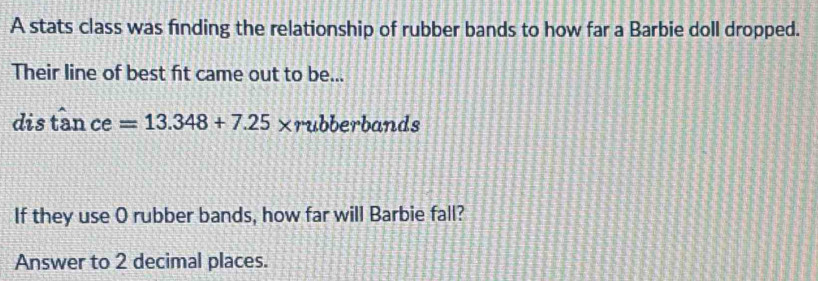 A stats class was finding the relationship of rubber bands to how far a Barbie doll dropped. 
Their line of best fit came out to be... 
dis tan ce=13.348+7.25* r ubberbands 
If they use O rubber bands, how far will Barbie fall? 
Answer to 2 decimal places.