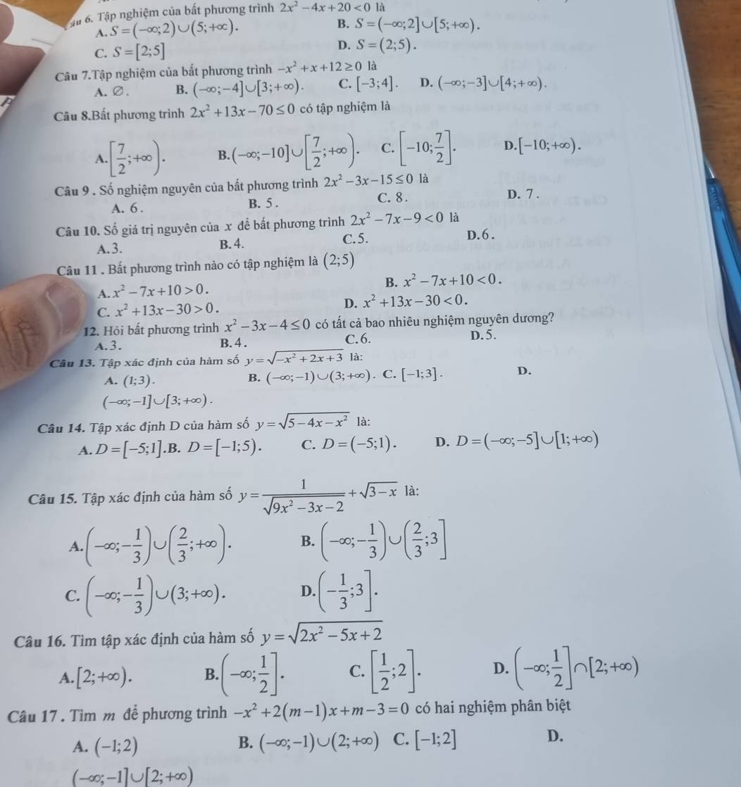 Sậu 6. Tập nghiệm của bất phương trình 2x^2-4x+20<0</tex> là
A. S=(-∈fty ;2)∪ (5;+∈fty ). B. S=(-∈fty ;2]∪ [5;+∈fty ).
C. S=[2;5] D. S=(2;5).
Câu 7.Tập nghiệm của bất phương trình -x^2+x+12≥ 0 là
A.∅、 B. (-∈fty ;-4]∪ [3;+∈fty ). C. [-3;4]. D. (-∈fty ;-3]∪ [4;+∈fty ).
Câu 8.Bất phương trình 2x^2+13x-70≤ 0 có tập nghiệm là
A.[ 7/2 ;+∈fty ). B. (-∈fty ;-10]∪ [ 7/2 ;+∈fty ). C. [-10; 7/2 ]. D. [-10;+∈fty ).
Câu 9 . Số nghiệm nguyên của bất phương trình 2x^2-3x-15≤ 0 là
A. 6 . B. 5 . C. 8 .
D. 7 .
Câu 10. Số giá trị nguyên của x đề bất phương trình 2x^2-7x-9<0</tex> là
C.5.
A.3. B. 4. D. 6  .
Câu 11 . Bất phương trình nào có tập nghiệm là (2;5)
B. x^2-7x+10<0.
A. x^2-7x+10>0.
C. x^2+13x-30>0.
D. x^2+13x-30<0.
12. Hội bất phương trình x^2-3x-4≤ 0 có tất cả bao nhiêu nghiệm nguyên dương?
A.3. B. 4 . C. 6. D. 5.
Câu 13. Tập xác định của hàm số y=sqrt(-x^2+2x+3) là:
A. (1;3).
B. (-∈fty ;-1)∪ (3;+∈fty ) C. [-1;3]. D.
(-∈fty ;-1]∪ [3;+∈fty ).
Câu 14. Tập xác định D của hàm số y=sqrt(5-4x-x^2) là:
A. D=[-5;1] .B. D=[-1;5). C. D=(-5;1). D. D=(-∈fty ;-5]∪ [1;+∈fty )
Câu 15. Tập xác định của hàm số y= 1/sqrt(9x^2-3x-2) +sqrt(3-x) là:
A.(-∈fty ;- 1/3 )∪ ( 2/3 ;+∈fty ). B. (-∈fty ;- 1/3 )∪ ( 2/3 ;3]
C. (-∈fty ;- 1/3 )∪ (3;+∈fty ). D. (- 1/3 ;3].
Câu 16. Tìm tập xác định của hàm số y=sqrt(2x^2-5x+2)
A. [2;+∈fty ). B. (-∈fty ; 1/2 ]. C. [ 1/2 ;2]. D. (-∈fty ; 1/2 ]∩ [2;+∈fty )
Câu 17 . Tìm m đề phương trình -x^2+2(m-1)x+m-3=0 có hai nghiệm phân biệt
A. (-1;2) (-∈fty ;-1)∪ (2;+∈fty ) C. [-1;2] D.
B.
(-∈fty ;-1]∪ [2;+∈fty )