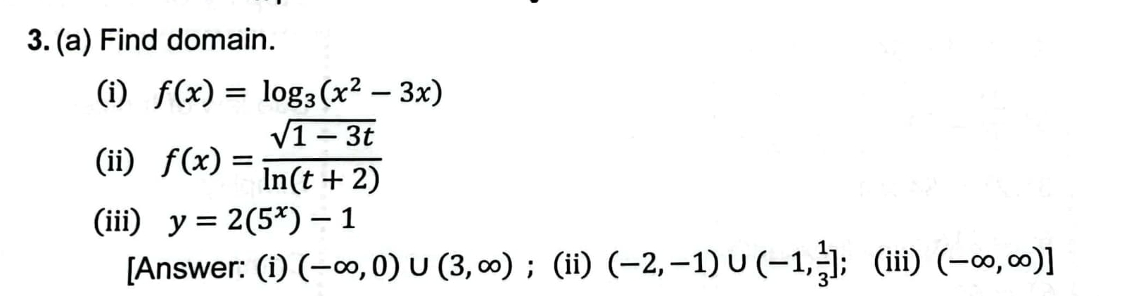 Find domain. 
(i) f(x)=log _3(x^2-3x)
(ii) f(x)= (sqrt(1-3t))/ln (t+2) 
(iii) y=2(5^x)-1
[Answer: (i) (-∈fty ,0)∪ (3,∈fty );(ii) (-2,-1)∪ (-1, 1/3 ] (iii) (-∈fty ,∈fty )]